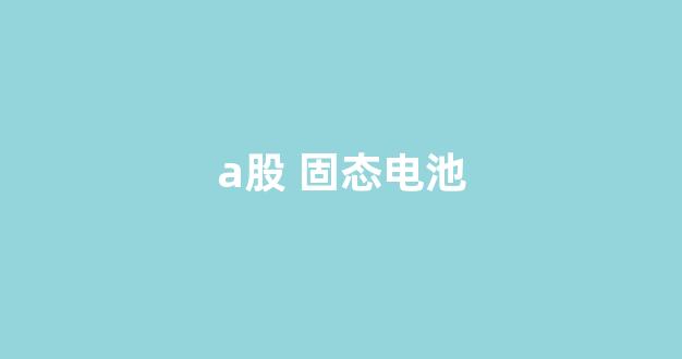 a股 固态电池(A股固态电池龙头)_https://www.hhem8.com_深交所_第1张